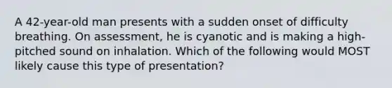 A 42-year-old man presents with a sudden onset of difficulty breathing. On assessment, he is cyanotic and is making a high-pitched sound on inhalation. Which of the following would MOST likely cause this type of presentation?