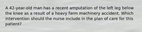 A 42-year-old man has a recent amputation of the left leg below the knee as a result of a heavy farm machinery accident. Which intervention should the nurse include in the plan of care for this patient?