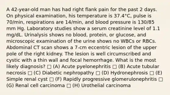 A 42-year-old man has had right flank pain for the past 2 days. On physical examination, his temperature is 37.4°C, pulse is 70/min, respirations are 14/min, and <a href='https://www.questionai.com/knowledge/kD0HacyPBr-blood-pressure' class='anchor-knowledge'>blood pressure</a> is 130/85 mm Hg. Laboratory studies show a serum creatinine level of 1.1 mg/dL. Urinalysis shows no blood, protein, or glucose, and microscopic examination of the urine shows no WBCs or RBCs. Abdominal CT scan shows a 7-cm eccentric lesion of the upper pole of the right kidney. The lesion is well circumscribed and cystic with a thin wall and focal hemorrhage. What is the most likely diagnosis? □ (A) Acute pyelonephritis □ (B) Acute tubular necrosis □ (C) Diabetic nephropathy □ (D) Hydronephrosis □ (E) Simple renal cyst □ (F) Rapidly progressive glomerulonephritis □ (G) Renal cell carcinoma □ (H) Urothelial carcinoma