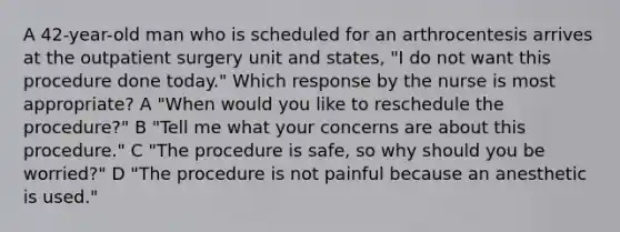 A 42-year-old man who is scheduled for an arthrocentesis arrives at the outpatient surgery unit and states, "I do not want this procedure done today." Which response by the nurse is most appropriate? A "When would you like to reschedule the procedure?" B "Tell me what your concerns are about this procedure." C "The procedure is safe, so why should you be worried?" D "The procedure is not painful because an anesthetic is used."