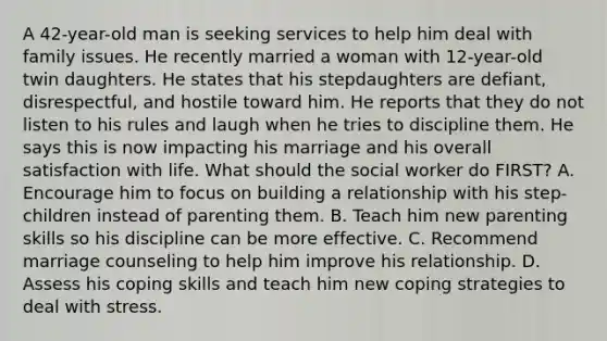 A 42-year-old man is seeking services to help him deal with family issues. He recently married a woman with 12-year-old twin daughters. He states that his stepdaughters are defiant, disrespectful, and hostile toward him. He reports that they do not listen to his rules and laugh when he tries to discipline them. He says this is now impacting his marriage and his overall satisfaction with life. What should the social worker do FIRST? A. Encourage him to focus on building a relationship with his step-children instead of parenting them. B. Teach him new parenting skills so his discipline can be more effective. C. Recommend marriage counseling to help him improve his relationship. D. Assess his coping skills and teach him new coping strategies to deal with stress.