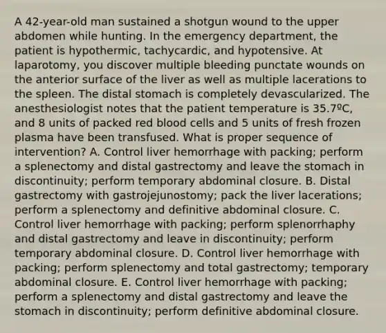 A 42-year-old man sustained a shotgun wound to the upper abdomen while hunting. In the emergency department, the patient is hypothermic, tachycardic, and hypotensive. At laparotomy, you discover multiple bleeding punctate wounds on the anterior surface of the liver as well as multiple lacerations to the spleen. The distal stomach is completely devascularized. The anesthesiologist notes that the patient temperature is 35.7ºC, and 8 units of packed red blood cells and 5 units of fresh frozen plasma have been transfused. What is proper sequence of intervention? A. Control liver hemorrhage with packing; perform a splenectomy and distal gastrectomy and leave the stomach in discontinuity; perform temporary abdominal closure. B. Distal gastrectomy with gastrojejunostomy; pack the liver lacerations; perform a splenectomy and definitive abdominal closure. C. Control liver hemorrhage with packing; perform splenorrhaphy and distal gastrectomy and leave in discontinuity; perform temporary abdominal closure. D. Control liver hemorrhage with packing; perform splenectomy and total gastrectomy; temporary abdominal closure. E. Control liver hemorrhage with packing; perform a splenectomy and distal gastrectomy and leave the stomach in discontinuity; perform definitive abdominal closure.