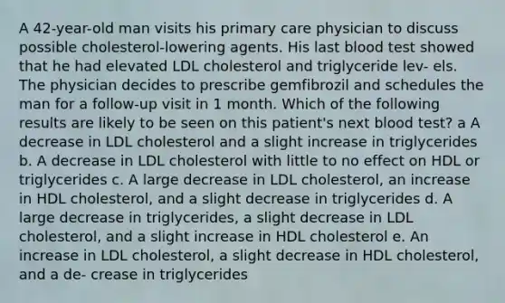 A 42-year-old man visits his primary care physician to discuss possible cholesterol-lowering agents. His last blood test showed that he had elevated LDL cholesterol and triglyceride lev- els. The physician decides to prescribe gemfibrozil and schedules the man for a follow-up visit in 1 month. Which of the following results are likely to be seen on this patient's next blood test? a A decrease in LDL cholesterol and a slight increase in triglycerides b. A decrease in LDL cholesterol with little to no effect on HDL or triglycerides c. A large decrease in LDL cholesterol, an increase in HDL cholesterol, and a slight decrease in triglycerides d. A large decrease in triglycerides, a slight decrease in LDL cholesterol, and a slight increase in HDL cholesterol e. An increase in LDL cholesterol, a slight decrease in HDL cholesterol, and a de- crease in triglycerides