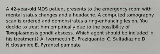 A 42-year-old MDS patient presents to the emergency room with mental status changes and a headache. A computed tomography scan is ordered and demonstrates a ring-enhancing lesion. You decide to treat him empirically due to the possibility of Toxoplasmosis gondii abscess. Which agent should be included in his treatment? A. Ivermectin B. Praziquantel C. Sulfadiazine D. Niclosamide E. Pyrantel pamoate