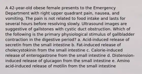 A 42-year-old obese female presents to the Emergency Department with right upper quadrant pain, nausea, and vomiting. The pain is not related to food intake and lasts for several hours before resolving slowly. Ultrasound images are suggestive of gallstones with cystic duct obstruction. Which of the following is the primary physiological stimulus of gallbladder contraction in the digestive period? a. Acid-induced release of secretin from the small intestine b. Fat-induced release of cholecystokinin from the small intestine c. Calorie-induced release of enterogastrone from the small intestine d. Distension-induced release of glucagon from the small intestine e. Amino acid-induced release of motilin from the small intestine