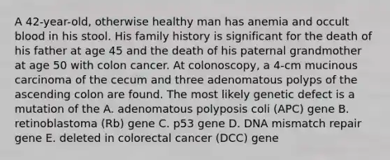 A 42-year-old, otherwise healthy man has anemia and occult blood in his stool. His family history is significant for the death of his father at age 45 and the death of his paternal grandmother at age 50 with colon cancer. At colonoscopy, a 4-cm mucinous carcinoma of the cecum and three adenomatous polyps of the ascending colon are found. The most likely genetic defect is a mutation of the A. adenomatous polyposis coli (APC) gene B. retinoblastoma (Rb) gene C. p53 gene D. DNA mismatch repair gene E. deleted in colorectal cancer (DCC) gene