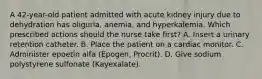 A 42-year-old patient admitted with acute kidney injury due to dehydration has oliguria, anemia, and hyperkalemia. Which prescribed actions should the nurse take first? A. Insert a urinary retention catheter. B. Place the patient on a cardiac monitor. C. Administer epoetin alfa (Epogen, Procrit). D. Give sodium polystyrene sulfonate (Kayexalate).