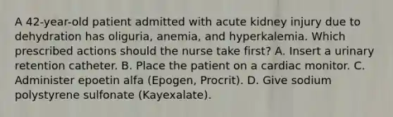 A 42-year-old patient admitted with acute kidney injury due to dehydration has oliguria, anemia, and hyperkalemia. Which prescribed actions should the nurse take first? A. Insert a urinary retention catheter. B. Place the patient on a cardiac monitor. C. Administer epoetin alfa (Epogen, Procrit). D. Give sodium polystyrene sulfonate (Kayexalate).