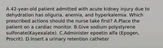 A 42-year-old patient admitted with acute kidney injury due to dehydration has oliguria, anemia, and hyperkalemia. Which prescribed actions should the nurse take first? A.Place the patient on a cardiac monitor. B.Give sodium polystyrene sulfonate(Kayexalate). C.Administer epoetin alfa (Epogen, Procrit). D.Insert a urinary retention catheter