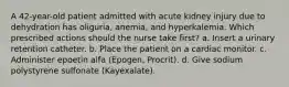 A 42-year-old patient admitted with acute kidney injury due to dehydration has oliguria, anemia, and hyperkalemia. Which prescribed actions should the nurse take first? a. Insert a urinary retention catheter. b. Place the patient on a cardiac monitor. c. Administer epoetin alfa (Epogen, Procrit). d. Give sodium polystyrene sulfonate (Kayexalate).