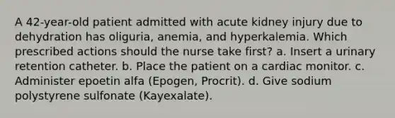 A 42-year-old patient admitted with acute kidney injury due to dehydration has oliguria, anemia, and hyperkalemia. Which prescribed actions should the nurse take first? a. Insert a urinary retention catheter. b. Place the patient on a cardiac monitor. c. Administer epoetin alfa (Epogen, Procrit). d. Give sodium polystyrene sulfonate (Kayexalate).