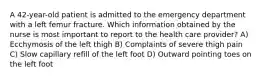 A 42-year-old patient is admitted to the emergency department with a left femur fracture. Which information obtained by the nurse is most important to report to the health care provider? A) Ecchymosis of the left thigh B) Complaints of severe thigh pain C) Slow capillary refill of the left foot D) Outward pointing toes on the left foot