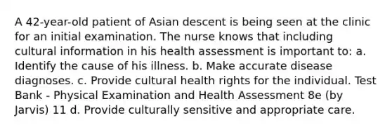 A 42-year-old patient of Asian descent is being seen at the clinic for an initial examination. The nurse knows that including cultural information in his health assessment is important to: a. Identify the cause of his illness. b. Make accurate disease diagnoses. c. Provide cultural health rights for the individual. Test Bank - Physical Examination and Health Assessment 8e (by Jarvis) 11 d. Provide culturally sensitive and appropriate care.