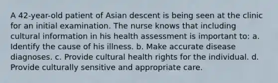 A 42-year-old patient of Asian descent is being seen at the clinic for an initial examination. The nurse knows that including cultural information in his health assessment is important to: a. Identify the cause of his illness. b. Make accurate disease diagnoses. c. Provide cultural health rights for the individual. d. Provide culturally sensitive and appropriate care.