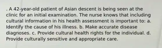 . A 42-year-old patient of Asian descent is being seen at the clinic for an initial examination. The nurse knows that including cultural information in his health assessment is important to: a. Identify the cause of his illness. b. Make accurate disease diagnoses. c. Provide cultural health rights for the individual. d. Provide culturally sensitive and appropriate care.