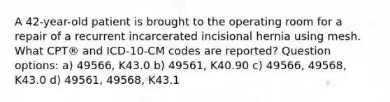 A 42-year-old patient is brought to the operating room for a repair of a recurrent incarcerated incisional hernia using mesh. What CPT® and ICD-10-CM codes are reported? Question options: a) 49566, K43.0 b) 49561, K40.90 c) 49566, 49568, K43.0 d) 49561, 49568, K43.1