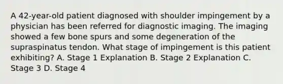 A 42-year-old patient diagnosed with shoulder impingement by a physician has been referred for diagnostic imaging. The imaging showed a few bone spurs and some degeneration of the supraspinatus tendon. What stage of impingement is this patient exhibiting? A. Stage 1 Explanation B. Stage 2 Explanation C. Stage 3 D. Stage 4