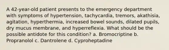 A 42-year-old patient presents to the emergency department with symptoms of hypertension, tachycardia, tremors, akathisia, agitation, hyperthermia, increased bowel sounds, dilated pupils, dry mucus membrane, and hyperreflexia. What should be the possible antidote for this condition? a. Bromocriptine b. Propranolol c. Dantrolene d. Cyproheptadine