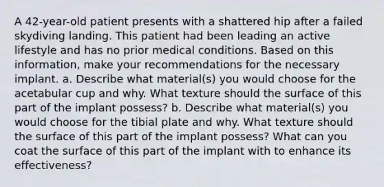 A 42-year-old patient presents with a shattered hip after a failed skydiving landing. This patient had been leading an active lifestyle and has no prior medical conditions. Based on this information, make your recommendations for the necessary implant. a. Describe what material(s) you would choose for the acetabular cup and why. What texture should the surface of this part of the implant possess? b. Describe what material(s) you would choose for the tibial plate and why. What texture should the surface of this part of the implant possess? What can you coat the surface of this part of the implant with to enhance its effectiveness?