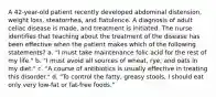 A 42-year-old patient recently developed abdominal distension, weight loss, steatorrhea, and flatulence. A diagnosis of adult celiac disease is made, and treatment is initiated. The nurse identifies that teaching about the treatment of the disease has been effective when the patient makes which of the following statements? a. "I must take maintenance folic acid for the rest of my life." b. "I must avoid all sources of wheat, rye, and oats in my diet." c. "A course of antibiotics is usually effective in treating this disorder." d. "To control the fatty, greasy stools, I should eat only very low-fat or fat-free foods."