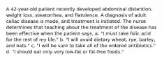 A 42-year-old patient recently developed abdominal distention, weight loss, steatorrhea, and flatulence. A diagnosis of adult celiac disease is made, and treatment is initiated. The nurse determines that teaching about the treatment of the disease has been effective when the patient says, a. "I must take folic acid for the rest of my life." b. "I will avoid dietary wheat, rye, barley, and oats." c. "I will be sure to take all of the ordered antibiotics." d. "I should eat only very low-fat or fat-free foods."