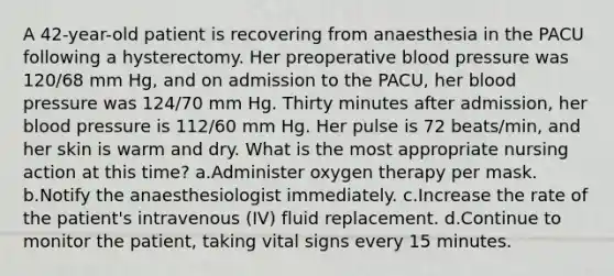 A 42-year-old patient is recovering from anaesthesia in the PACU following a hysterectomy. Her preoperative blood pressure was 120/68 mm Hg, and on admission to the PACU, her blood pressure was 124/70 mm Hg. Thirty minutes after admission, her blood pressure is 112/60 mm Hg. Her pulse is 72 beats/min, and her skin is warm and dry. What is the most appropriate nursing action at this time? a.Administer oxygen therapy per mask. b.Notify the anaesthesiologist immediately. c.Increase the rate of the patient's intravenous (IV) fluid replacement. d.Continue to monitor the patient, taking vital signs every 15 minutes.