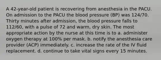 A 42-year-old patient is recovering from anesthesia in the PACU. On admission to the PACU the blood pressure (BP) was 124/70. Thirty minutes after admission, the blood pressure falls to 112/60, with a pulse of 72 and warm, dry skin. The most appropriate action by the nurse at this time is to a. administer oxygen therapy at 100% per mask. b. notify the anesthesia care provider (ACP) immediately. c. increase the rate of the IV fluid replacement. d. continue to take vital signs every 15 minutes.