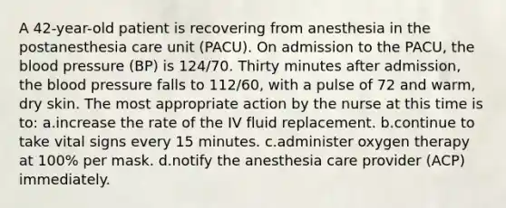 A 42-year-old patient is recovering from anesthesia in the postanesthesia care unit (PACU). On admission to the PACU, the blood pressure (BP) is 124/70. Thirty minutes after admission, the blood pressure falls to 112/60, with a pulse of 72 and warm, dry skin. The most appropriate action by the nurse at this time is to: a.increase the rate of the IV fluid replacement. b.continue to take vital signs every 15 minutes. c.administer oxygen therapy at 100% per mask. d.notify the anesthesia care provider (ACP) immediately.