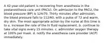 A 42-year-old patient is recovering from anesthesia in the postanesthesia care unit (PACU). On admission to the PACU, the blood pressure (BP) is 124/70. Thirty minutes after admission, the blood pressure falls to 112/60, with a pulse of 72 and warm, dry skin. The most appropriate action by the nurse at this time is to a. increase the rate of the IV fluid replacement. b. continue to take vital signs every 15 minutes. c. administer oxygen therapy at 100% per mask. d. notify the anesthesia care provider (ACP) immediately.