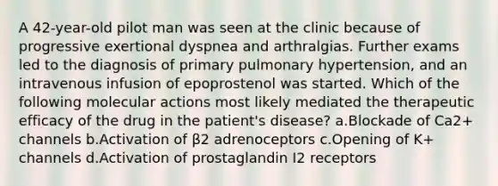 A 42-year-old pilot man was seen at the clinic because of progressive exertional dyspnea and arthralgias. Further exams led to the diagnosis of primary pulmonary hypertension, and an intravenous infusion of epoprostenol was started. Which of the following molecular actions most likely mediated the therapeutic efficacy of the drug in the patient's disease? a.Blockade of Ca2+ channels b.Activation of β2 adrenoceptors c.Opening of K+ channels d.Activation of prostaglandin I2 receptors