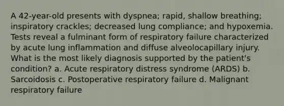 A 42-year-old presents with dyspnea; rapid, shallow breathing; inspiratory crackles; decreased lung compliance; and hypoxemia. Tests reveal a fulminant form of respiratory failure characterized by acute lung inflammation and diffuse alveolocapillary injury. What is the most likely diagnosis supported by the patient's condition? a. Acute respiratory distress syndrome (ARDS) b. Sarcoidosis c. Postoperative respiratory failure d. Malignant respiratory failure