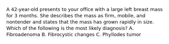 A 42-year-old presents to your office with a large left breast mass for 3 months. She describes the mass as firm, mobile, and nontender and states that the mass has grown rapidly in size. Which of the following is the most likely diagnosis? A. Fibroadenoma B. Fibrocystic changes C. Phyllodes tumor