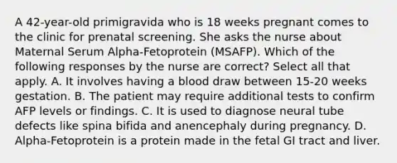 A 42-year-old primigravida who is 18 weeks pregnant comes to the clinic for prenatal screening. She asks the nurse about Maternal Serum Alpha-Fetoprotein (MSAFP). Which of the following responses by the nurse are correct? Select all that apply. A. It involves having a blood draw between 15-20 weeks gestation. B. The patient may require additional tests to confirm AFP levels or findings. C. It is used to diagnose neural tube defects like spina bifida and anencephaly during pregnancy. D. Alpha-Fetoprotein is a protein made in the fetal GI tract and liver.