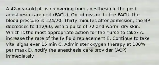 A 42-year-old pt. is recovering from anesthesia in the post anesthesia care unit (PACU). On admission to the PACU, the blood pressure is 124/70. Thirty minutes after admission, the BP decreases to 112/60, with a pulse of 72 and warm, dry skin. Which is the most appropriate action for the nurse to take? A. increase the rate of the IV fluid replacement B. Continue to take vital signs ever 15 min C. Administer oxygen therapy at 100% per mask D. notify the anesthesia care provider (ACP) immediately