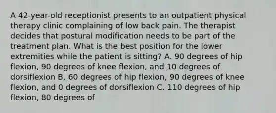 A 42-year-old receptionist presents to an outpatient physical therapy clinic complaining of low back pain. The therapist decides that postural modification needs to be part of the treatment plan. What is the best position for the lower extremities while the patient is sitting? A. 90 degrees of hip flexion, 90 degrees of knee flexion, and 10 degrees of dorsiflexion B. 60 degrees of hip flexion, 90 degrees of knee flexion, and 0 degrees of dorsiflexion C. 110 degrees of hip flexion, 80 degrees of