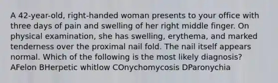 A 42-year-old, right-handed woman presents to your office with three days of pain and swelling of her right middle finger. On physical examination, she has swelling, erythema, and marked tenderness over the proximal nail fold. The nail itself appears normal. Which of the following is the most likely diagnosis? AFelon BHerpetic whitlow COnychomycosis DParonychia