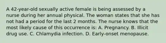 A 42-year-old sexually active female is being assessed by a nurse during her annual physical. The woman states that she has not had a period for the last 2 months. The nurse knows that the most likely cause of this occurrence is: A. Pregnancy. B. Illicit drug use. C. Chlamydia infection. D. Early-onset menopause.