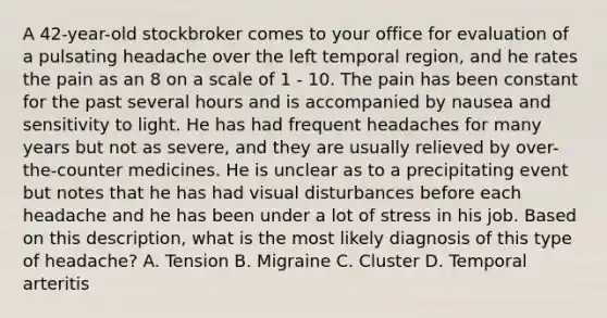 A 42-year-old stockbroker comes to your office for evaluation of a pulsating headache over the left temporal region, and he rates the pain as an 8 on a scale of 1 - 10. The pain has been constant for the past several hours and is accompanied by nausea and sensitivity to light. He has had frequent headaches for many years but not as severe, and they are usually relieved by over-the-counter medicines. He is unclear as to a precipitating event but notes that he has had visual disturbances before each headache and he has been under a lot of stress in his job. Based on this description, what is the most likely diagnosis of this type of headache? A. Tension B. Migraine C. Cluster D. Temporal arteritis