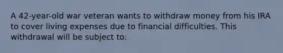 A 42-year-old war veteran wants to withdraw money from his IRA to cover living expenses due to financial difficulties. This withdrawal will be subject to: