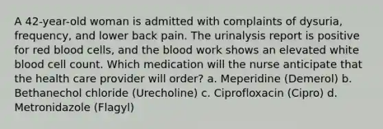 A 42-year-old woman is admitted with complaints of dysuria, frequency, and lower back pain. The urinalysis report is positive for red blood cells, and the blood work shows an elevated white blood cell count. Which medication will the nurse anticipate that the health care provider will order? a. Meperidine (Demerol) b. Bethanechol chloride (Urecholine) c. Ciprofloxacin (Cipro) d. Metronidazole (Flagyl)