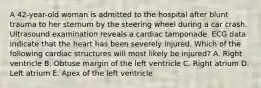 A 42-year-old woman is admitted to the hospital after blunt trauma to her sternum by the steering wheel during a car crash. Ultrasound examination reveals a cardiac tamponade. ECG data indicate that the heart has been severely injured. Which of the following cardiac structures will most likely be injured? A. Right ventricle B. Obtuse margin of the left ventricle C. Right atrium D. Left atrium E. Apex of the left ventricle