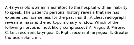 A 42-year-old woman is admitted to the hospital with an inability to speak. The patient's personal history reveals that she has experienced hoarseness for the past month. A chest radiograph reveals a mass at the aortopulmonary window. Which of the following nerves is most likely compressed? A. Vagus B. Phrenic C. Left recurrent laryngeal D. Right recurrent laryngeal E. Greater thoracic splanchnic