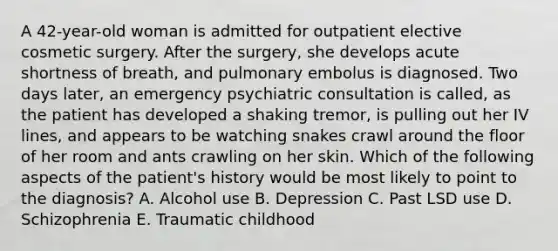 A 42-year-old woman is admitted for outpatient elective cosmetic surgery. After the surgery, she develops acute shortness of breath, and pulmonary embolus is diagnosed. Two days later, an emergency psychiatric consultation is called, as the patient has developed a shaking tremor, is pulling out her IV lines, and appears to be watching snakes crawl around the floor of her room and ants crawling on her skin. Which of the following aspects of the patient's history would be most likely to point to the diagnosis? A. Alcohol use B. Depression C. Past LSD use D. Schizophrenia E. Traumatic childhood