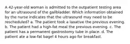 A 42-year-old woman is admitted to the outpatient testing area for an ultrasound of the gallbladder. Which information obtained by the nurse indicates that the ultrasound may need to be rescheduled? a. The patient took a laxative the previous evening. b. The patient had a high-fat meal the previous evening. c. The patient has a permanent gastrostomy tube in place. d. The patient ate a low-fat bagel 4 hours ago for breakfast.