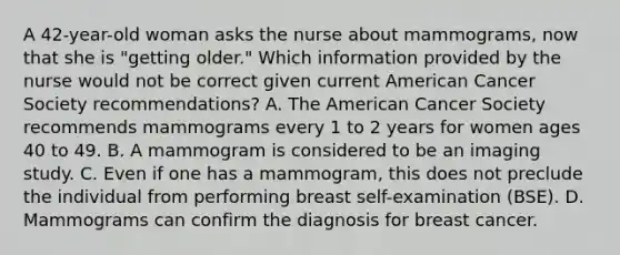 A 42-year-old woman asks the nurse about mammograms, now that she is "getting older." Which information provided by the nurse would not be correct given current American Cancer Society recommendations? A. The American Cancer Society recommends mammograms every 1 to 2 years for women ages 40 to 49. B. A mammogram is considered to be an imaging study. C. Even if one has a mammogram, this does not preclude the individual from performing breast self-examination (BSE). D. Mammograms can confirm the diagnosis for breast cancer.