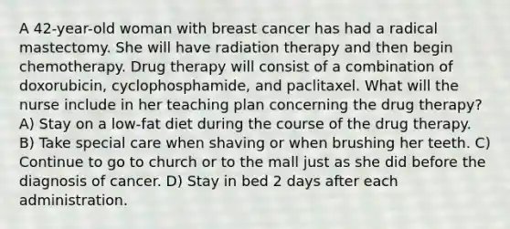 A 42-year-old woman with breast cancer has had a radical mastectomy. She will have radiation therapy and then begin chemotherapy. Drug therapy will consist of a combination of doxorubicin, cyclophosphamide, and paclitaxel. What will the nurse include in her teaching plan concerning the drug therapy? A) Stay on a low-fat diet during the course of the drug therapy. B) Take special care when shaving or when brushing her teeth. C) Continue to go to church or to the mall just as she did before the diagnosis of cancer. D) Stay in bed 2 days after each administration.