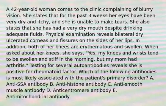 A 42-year-old woman comes to the clinic complaining of blurry vision. She states that for the past 3 weeks her eyes have been very dry and itchy, and she is unable to make tears. She also states that she has had a very dry mouth despite drinking adequate fluids. Physical examination reveals bilateral dry, ulcerated corneas and fissures on the sides of her lips. In addition, both of her knees are erythematous and swollen. When asked about her knees, she says, "Yes, my knees and wrists tend to be swollen and stiff in the morning, but my mom had arthritis." Testing for several autoantibodies reveals she is positive for rheumatoid factor. Which of the following antibodies is most likely associated with the patient's primary disorder? A. Anti-SSA antibody B. Anti-histone antibody C. Anti-smooth muscle antibody D. Anticentromere antibody E. Antimitochondrial antibody