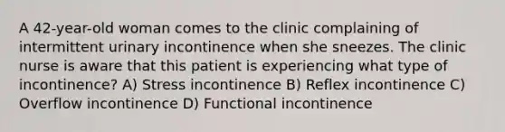 A 42-year-old woman comes to the clinic complaining of intermittent urinary incontinence when she sneezes. The clinic nurse is aware that this patient is experiencing what type of incontinence? A) Stress incontinence B) Reflex incontinence C) Overflow incontinence D) Functional incontinence