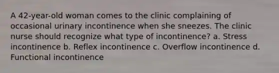 A 42-year-old woman comes to the clinic complaining of occasional urinary incontinence when she sneezes. The clinic nurse should recognize what type of incontinence? a. Stress incontinence b. Reflex incontinence c. Overflow incontinence d. Functional incontinence