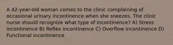 A 42-year-old woman comes to the clinic complaining of occasional urinary incontinence when she sneezes. The clinic nurse should recognize what type of incontinence? A) Stress incontinence B) Reflex incontinence C) Overflow incontinence D) Functional incontinence